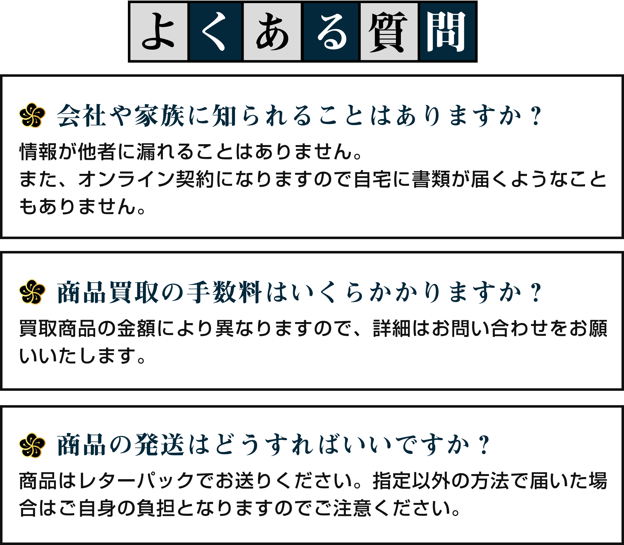 [Q&A]よくある質問｜①会社や家族に知られることはありますか？：情報が他社に漏れることはありません。また、オンライン契約になりますので自宅に書類が届くようなこともありません。②商品買取の手数料はいくらかかりますか？：買取商品により異なりますので、詳細はお問い合わせをお願いいたします。③商品の発送はどうすればいいですか？：商品はレターパックでお送りください。指定以外の方法で届いた場合はご自身の負担となりますのでご注意ください。