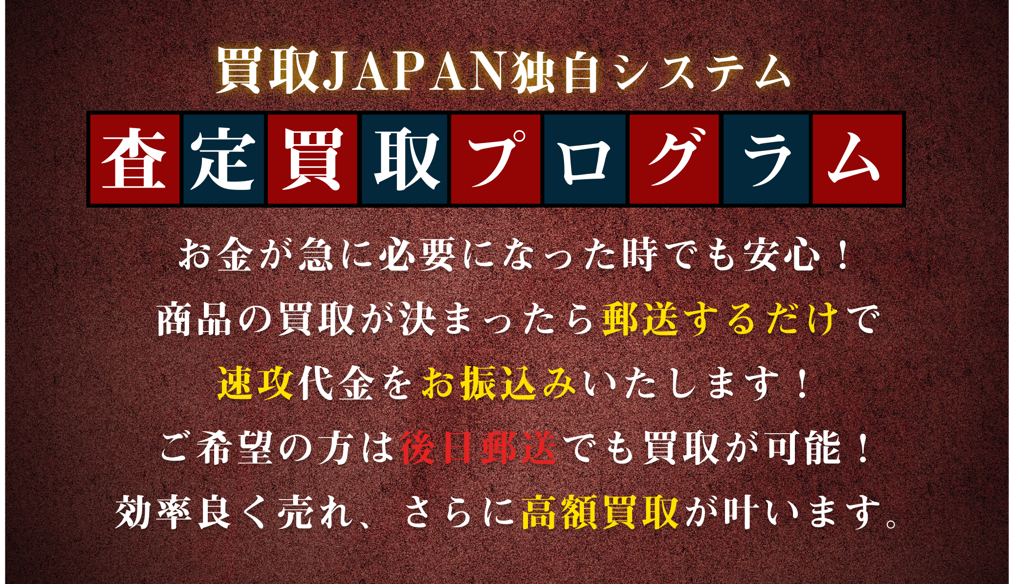 [弊社独自のシステム]査定買取プログラム|お金が必要になった時でも安心してください！商品の買取が決まったら郵送するだけで速攻代金をお振込みいたします。ご希望の方は後日郵送でも買取が可能！効率よく売れ、さらに高額買取が叶います。